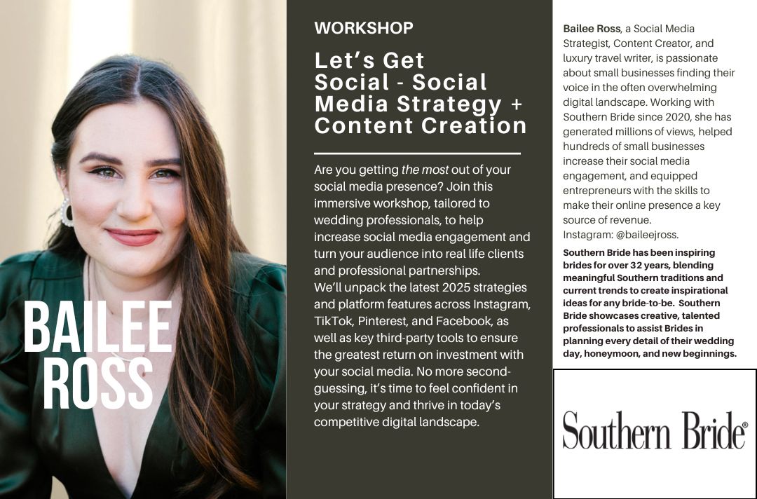 Let’s Get<br />
Social - Social Media Strategy + Content Creation<br />
Are you getting the most out of your social media presence? Join this immersive workshop, tailored to wedding professionals, to help increase social media engagement and turn your audience into real life clients and professional partnerships.<br />
We’ll unpack the latest 2025 strategies and platform features across Instagram, TikTok, Pinterest, and Facebook, as well as key third-party tools to ensure the greatest return on investment with your social media. No more second-guessing, it’s time to feel confident in your strategy and thrive in today’s competitive digital landscape.<br />
Bailee Ross, a Social Media Strategist, Content Creator, and luxury travel writer, is passionate about small businesses finding their voice in the often overwhelming digital landscape. Working with Southern Bride since 2020, she has generated millions of views, helped hundreds of small businesses increase their social media engagement, and equipped entrepreneurs with the skills to make their online presence a key source of revenue.<br />
Instagram: @baileejross.<br />
For over 25 years, Southern Bride has inspired brides with timeless style and fresh ideas. More than a region, it’s a state of mind—showcasing talented professionals who help plan unforgettable weddings, dreamy honeymoons, and beautiful new beginnings.